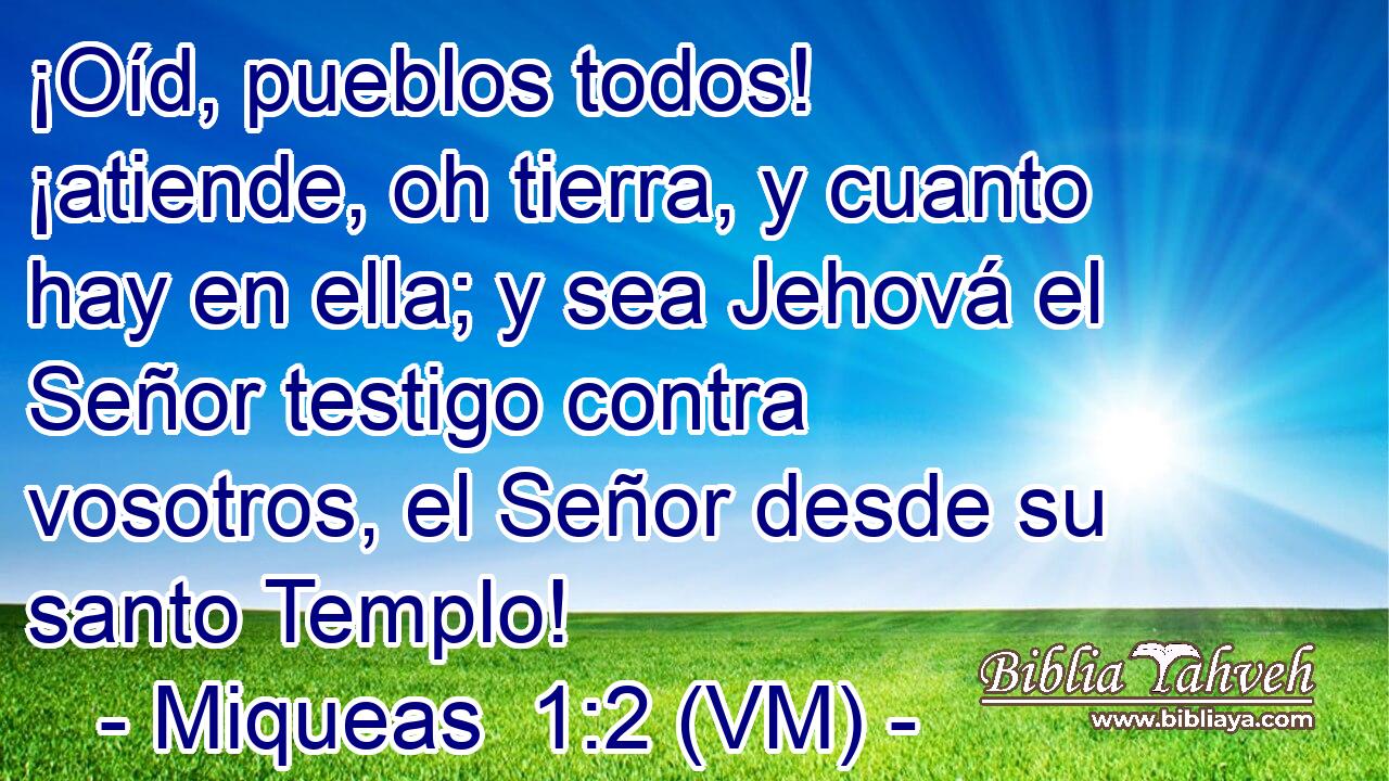  ¡Oíd, pueblos todos! ¡atiende, oh tierra, y cuanto hay en ella; y sea Jehová el Señor testigo contra vosotros, el Señor desde su santo Templo! 