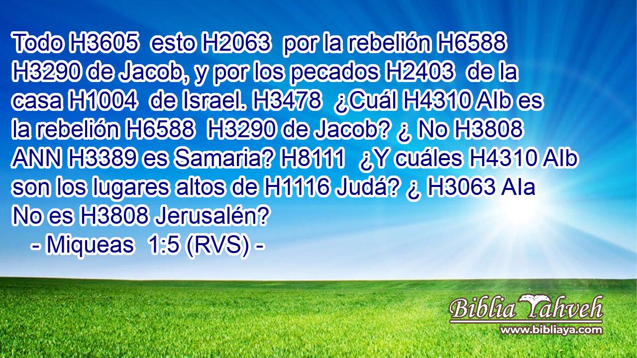 Todo H3605  esto H2063  por la rebelión H6588  H3290 de Jacob, y por los pecados H2403  de la casa H1004  de Israel. H3478  ¿Cuál H4310 AIb es la rebelión H6588  H3290 de Jacob? ¿ No H3808 ANN H3389 es Samaria? H8111  ¿Y cuáles H4310 AIb son los lugares altos de H1116 Judá? ¿ H3063 AIa No es H3808 Jerusalén? 