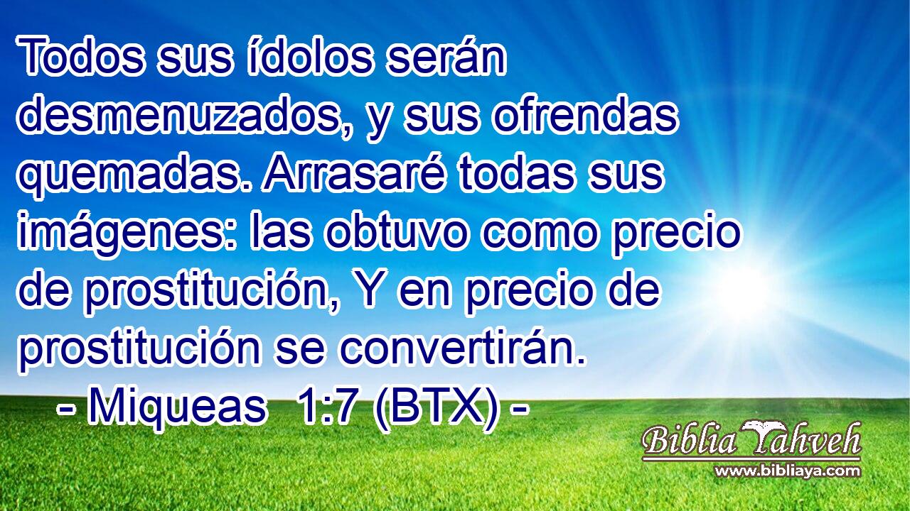 Todos sus ídolos serán desmenuzados, y sus ofrendas quemadas. Arrasaré todas sus imágenes: las obtuvo como precio de prostitución, Y en precio de prostitución se convertirán.