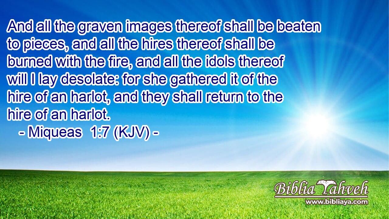 And all the graven images thereof shall be beaten to pieces, and all the hires thereof shall be burned with the fire, and all the idols thereof will I lay desolate: for she gathered it of the hire of an harlot, and they shall return to the hire of an harlot.