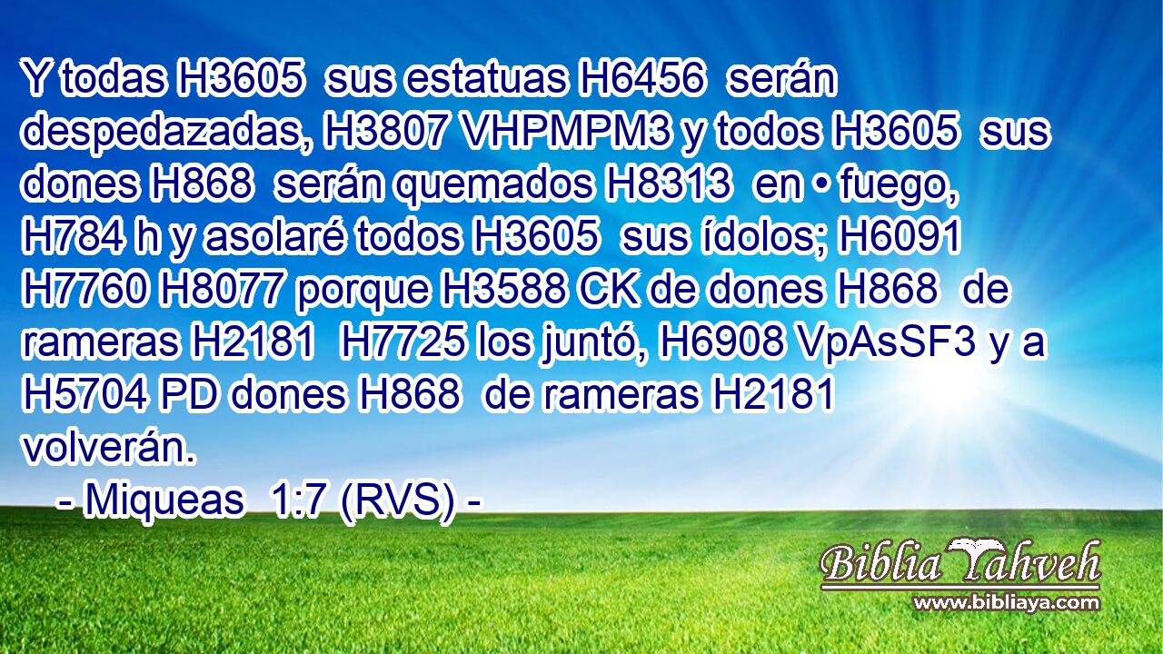 Y todas H3605  sus estatuas H6456  serán despedazadas, H3807 VHPMPM3 y todos H3605  sus dones H868  serán quemados H8313  en • fuego, H784 h y asolaré todos H3605  sus ídolos; H6091  H7760 H8077 porque H3588 CK de dones H868  de rameras H2181  H7725 los juntó, H6908 VpAsSF3 y a H5704 PD dones H868  de rameras H2181  volverán. 