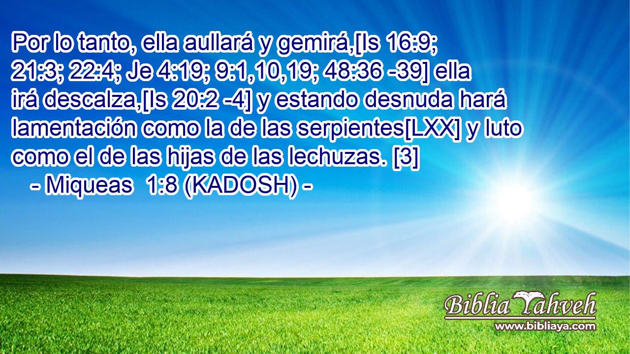  Por lo tanto, ella aullará y gemirá,[Is 16:9; 21:3; 22:4; Je 4:19; 9:1,10,19; 48:36 -39] ella irá descalza,[Is 20:2 -4] y estando desnuda hará lamentación como la de las serpientes[LXX] y luto como el de las hijas de las lechuzas. [3] 