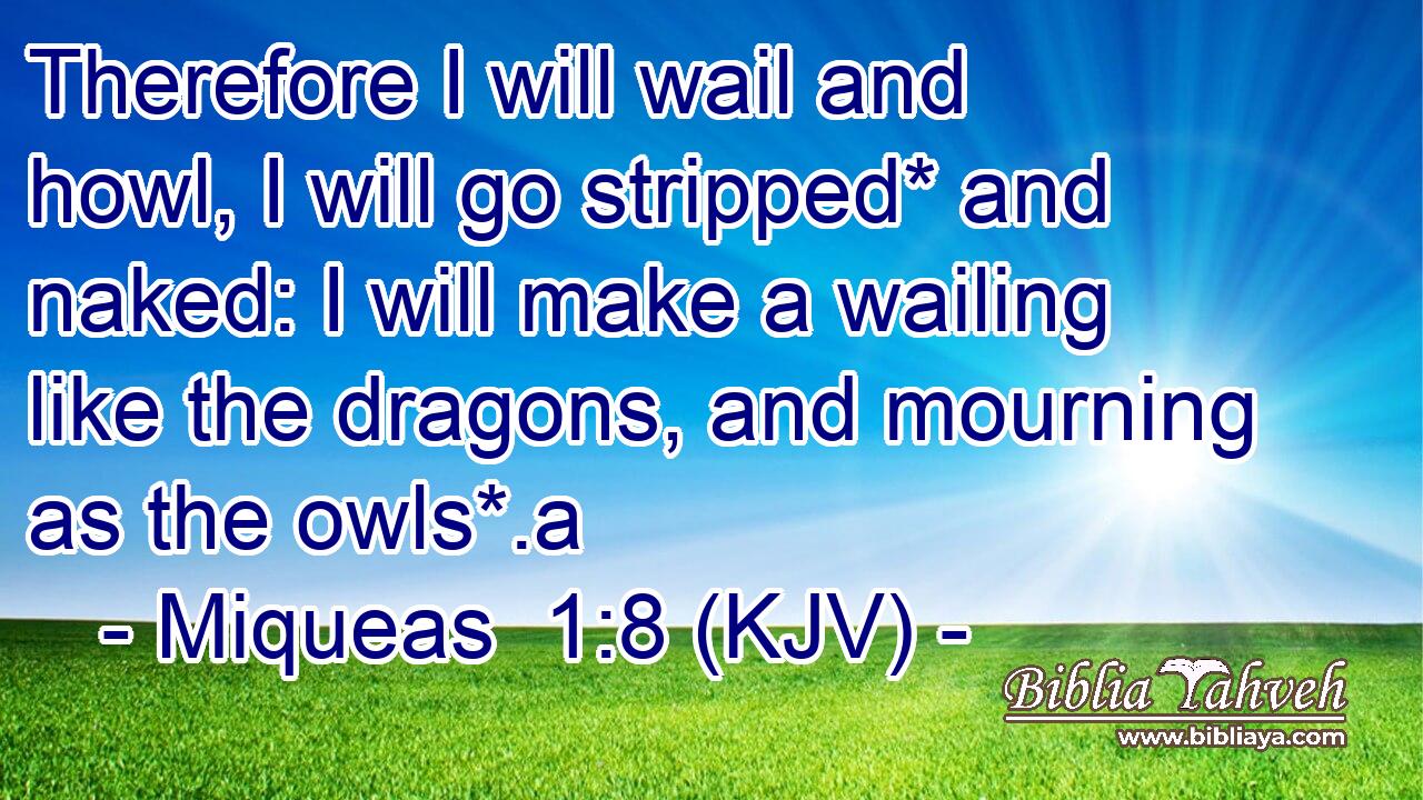 Therefore I will wail and howl, I will go stripped* and naked: I will make a wailing like the dragons, and mourning as the owls*.a