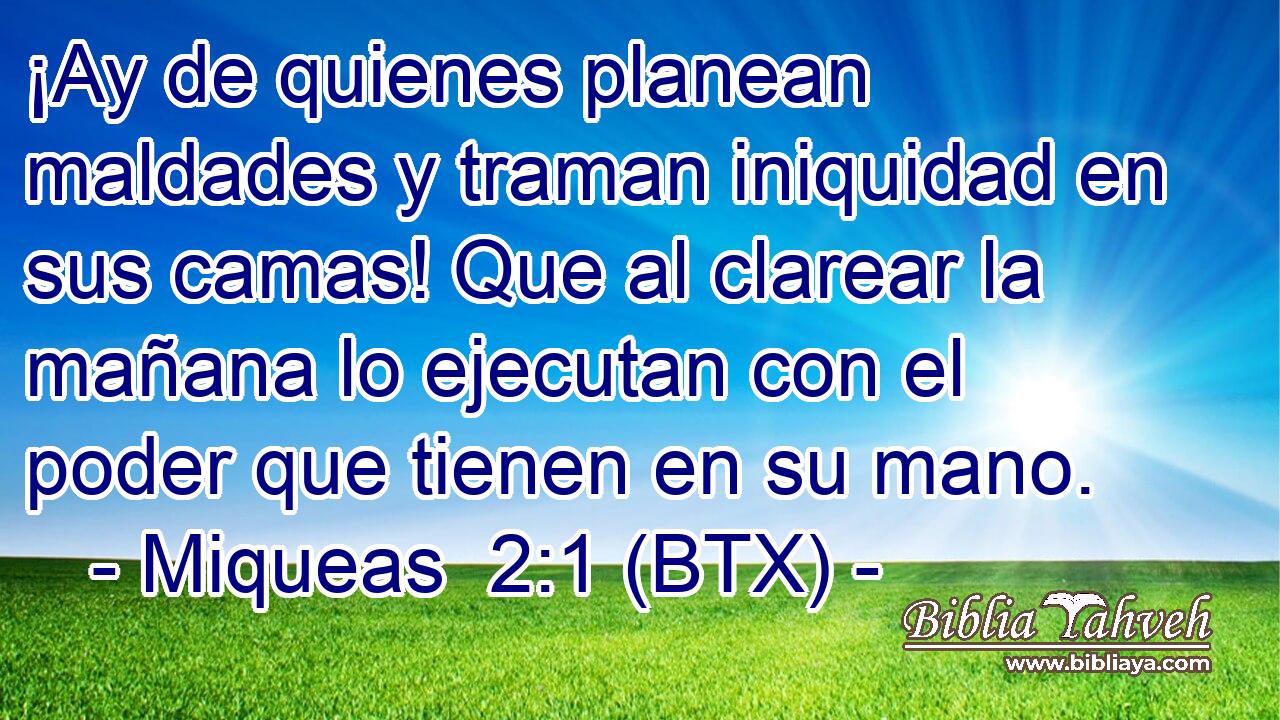 ¡Ay de quienes planean maldades y traman iniquidad en sus camas! Que al clarear la mañana lo ejecutan con el poder que tienen en su mano.