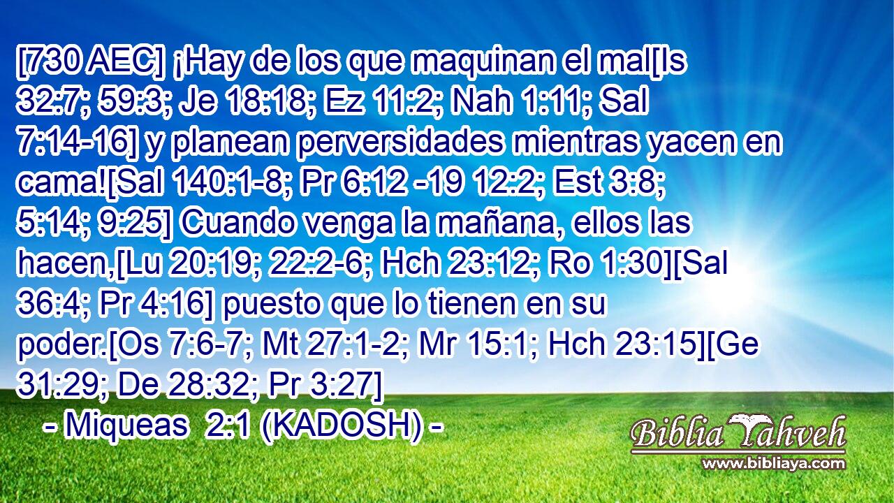 [730 AEC] ¡Hay de los que maquinan el mal[Is 32:7; 59:3; Je 18:18; Ez 11:2; Nah 1:11; Sal 7:14-16] y planean perversidades mientras yacen en cama![Sal 140:1-8; Pr 6:12 -19 12:2; Est 3:8; 5:14; 9:25] Cuando venga la mañana, ellos las hacen,[Lu 20:19; 22:2-6; Hch 23:12; Ro 1:30][Sal 36:4; Pr 4:16] puesto que lo tienen en su poder.[Os 7:6-7; Mt 27:1-2; Mr 15:1; Hch 23:15][Ge 31:29; De 28:32; Pr 3:27] 