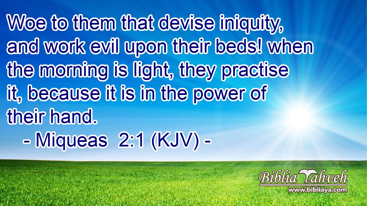 Woe to them that devise iniquity, and work evil upon their beds! when the morning is light, they practise it, because it is in the power of their hand.