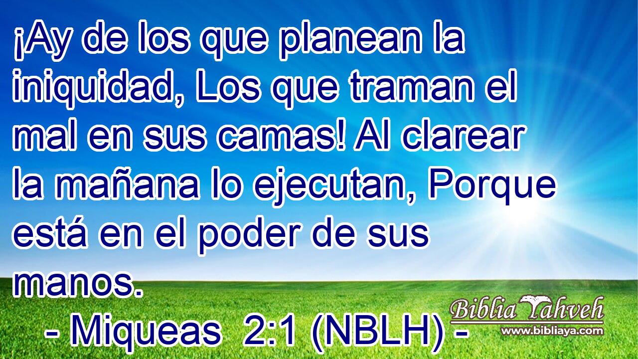  ¡Ay de los que planean la iniquidad, Los que traman el mal en sus camas! Al clarear la mañana lo ejecutan, Porque está en el poder de sus manos. 
