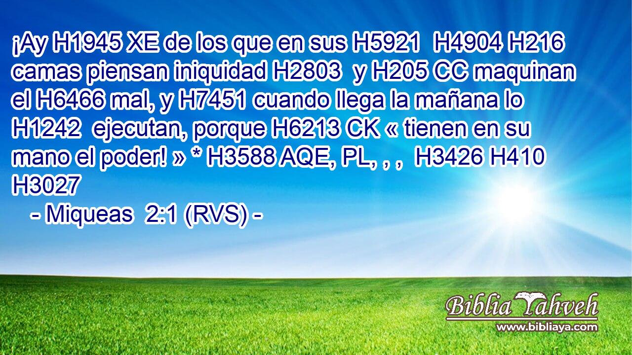 ¡Ay H1945 XE de los que en sus H5921  H4904 H216 camas piensan iniquidad H2803  y H205 CC maquinan el H6466 mal, y H7451 cuando llega la mañana lo H1242  ejecutan, porque H6213 CK « tienen en su mano el poder! » * H3588 AQE, PL, , ,  H3426 H410 H3027 