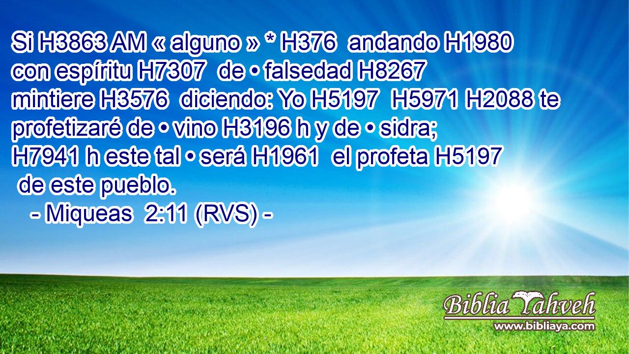 Si H3863 AM « alguno » * H376  andando H1980  con espíritu H7307  de • falsedad H8267  mintiere H3576  diciendo: Yo H5197  H5971 H2088 te profetizaré de • vino H3196 h y de • sidra; H7941 h este tal • será H1961  el profeta H5197  de este pueblo. 