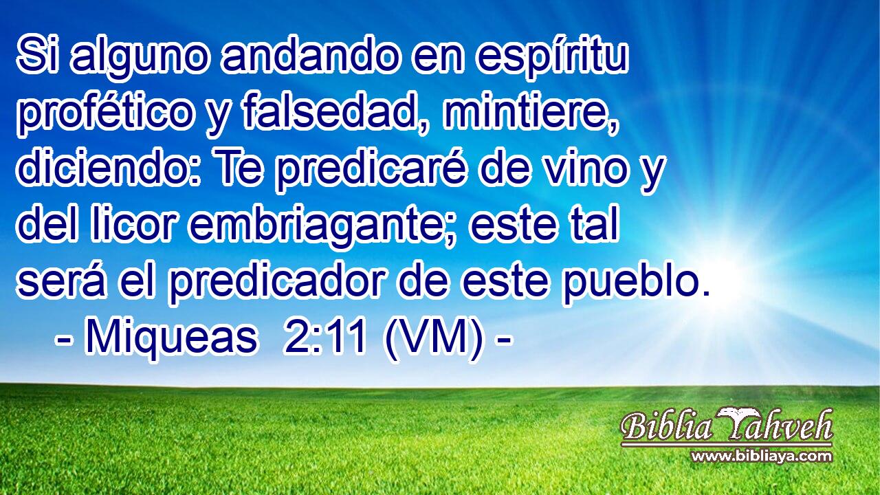  Si alguno andando en espíritu profético y falsedad, mintiere, diciendo: Te predicaré de vino y del licor embriagante; este tal será el predicador de este pueblo. 