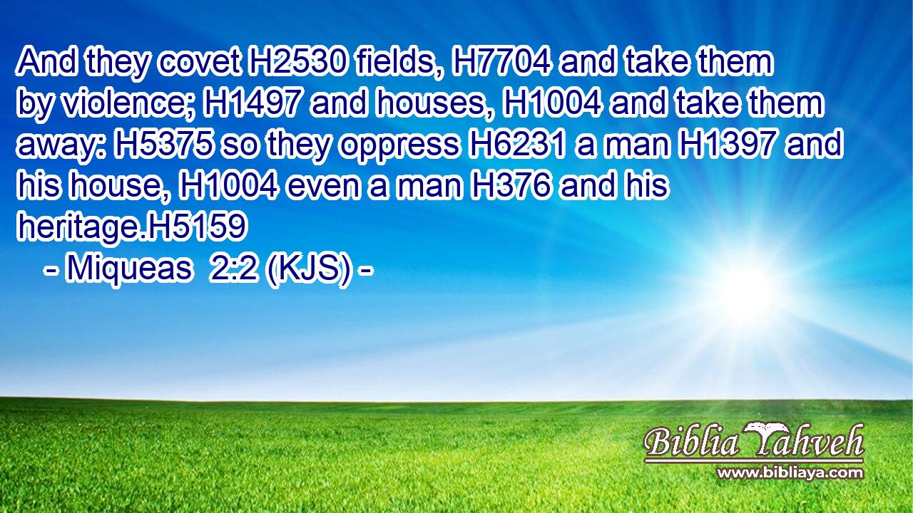And they covet H2530 fields, H7704 and take them by violence; H1497 and houses, H1004 and take them away: H5375 so they oppress H6231 a man H1397 and his house, H1004 even a man H376 and his heritage.H5159