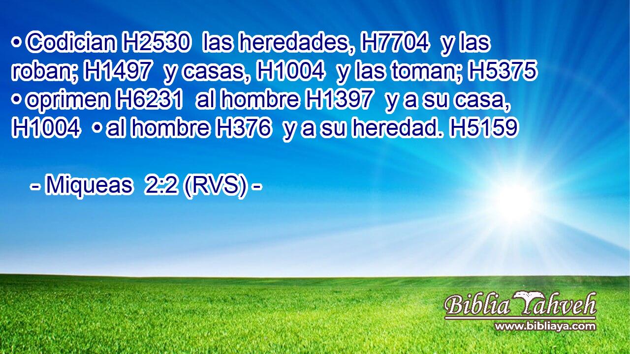 • Codician H2530  las heredades, H7704  y las roban; H1497  y casas, H1004  y las toman; H5375  • oprimen H6231  al hombre H1397  y a su casa, H1004  • al hombre H376  y a su heredad. H5159  