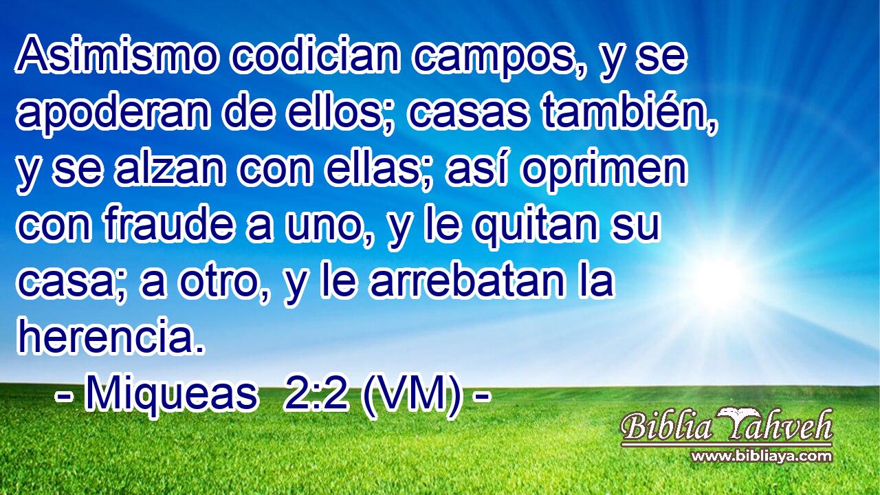  Asimismo codician campos, y se apoderan de ellos; casas también, y se alzan con ellas; así oprimen con fraude a uno, y le quitan su casa; a otro, y le arrebatan la herencia. 