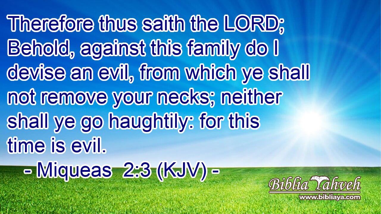Therefore thus saith the LORD; Behold, against this family do I devise an evil, from which ye shall not remove your necks; neither shall ye go haughtily: for this time is evil.
