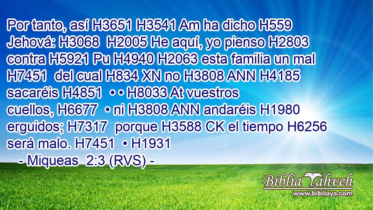 Por tanto, así H3651 H3541 Am ha dicho H559  Jehová: H3068  H2005 He aquí, yo pienso H2803  contra H5921 Pu H4940 H2063 esta familia un mal H7451  del cual H834 XN no H3808 ANN H4185 sacaréis H4851  • • H8033 At vuestros cuellos, H6677  • ni H3808 ANN andaréis H1980  erguidos; H7317  porque H3588 CK el tiempo H6256  será malo. H7451  • H1931  