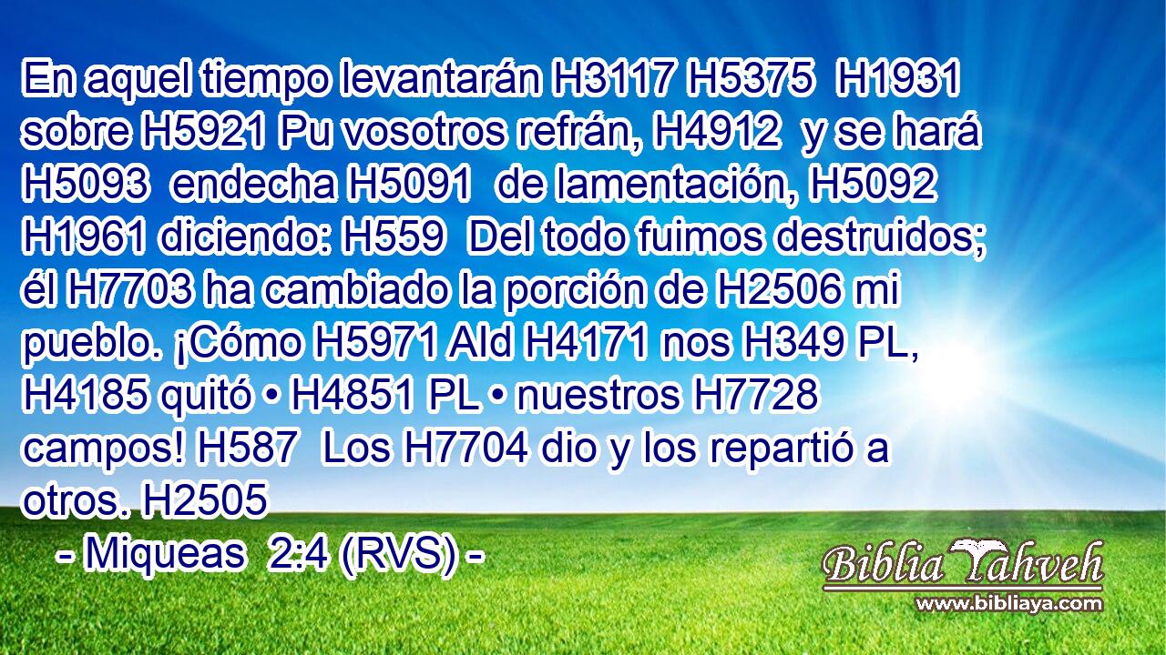 En aquel tiempo levantarán H3117 H5375  H1931 sobre H5921 Pu vosotros refrán, H4912  y se hará H5093  endecha H5091  de lamentación, H5092  H1961 diciendo: H559  Del todo fuimos destruidos; él H7703 ha cambiado la porción de H2506 mi pueblo. ¡Cómo H5971 AId H4171 nos H349 PL,  H4185 quitó • H4851 PL • nuestros H7728  campos! H587  Los H7704 dio y los repartió a otros. H2505 