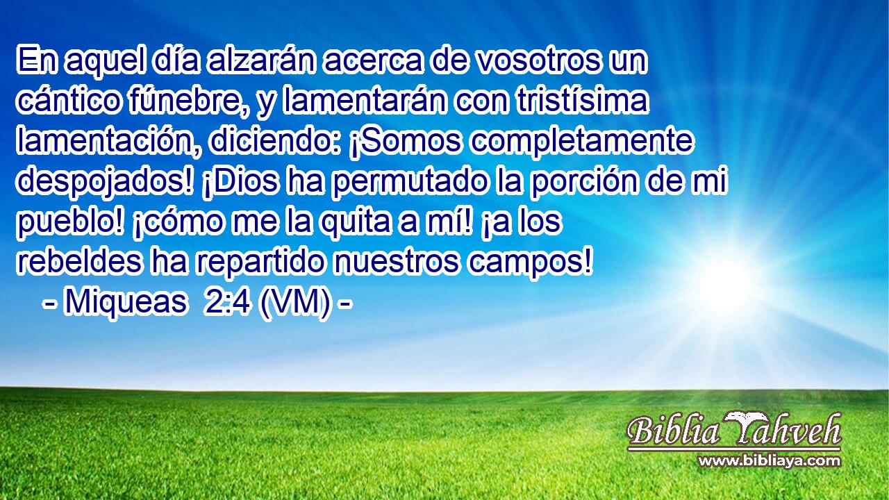  En aquel día alzarán acerca de vosotros un cántico fúnebre, y lamentarán con tristísima lamentación, diciendo: ¡Somos completamente despojados! ¡Dios ha permutado la porción de mi pueblo! ¡cómo me la quita a mí! ¡a los rebeldes ha repartido nuestros campos! 