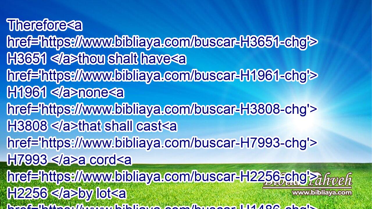 Therefore H3651 thou shalt have H1961 none H3808 that shall cast H7993 a cord H2256 by lot H1486 in the congregation H6951 of the LORD.H3068