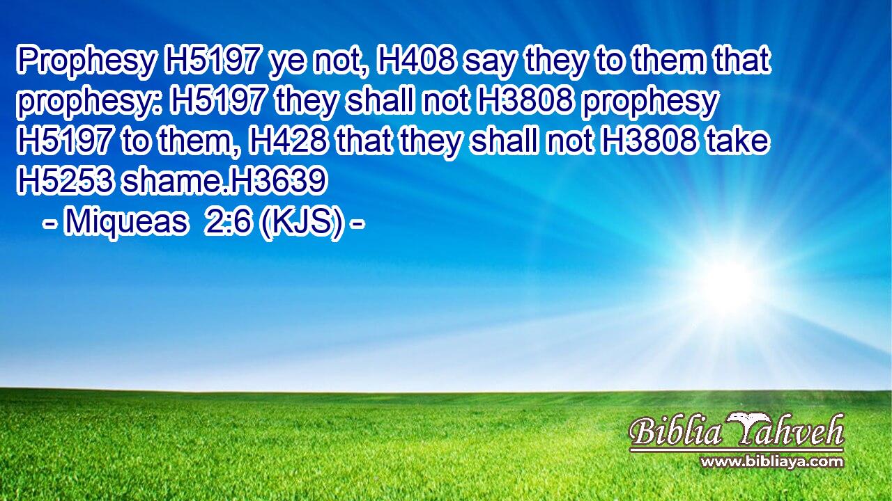 Prophesy H5197 ye not, H408 say they to them that prophesy: H5197 they shall not H3808 prophesy H5197 to them, H428 that they shall not H3808 take H5253 shame.H3639