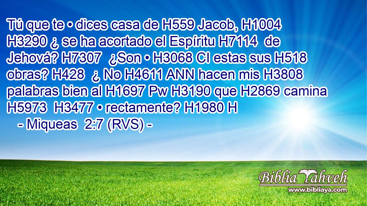 Tú que te • dices casa de H559 Jacob, H1004  H3290 ¿ se ha acortado el Espíritu H7114  de Jehová? H7307  ¿Son • H3068 CI estas sus H518  obras? H428  ¿ No H4611 ANN hacen mis H3808  palabras bien al H1697 Pw H3190 que H2869 camina H5973  H3477 • rectamente? H1980 H 