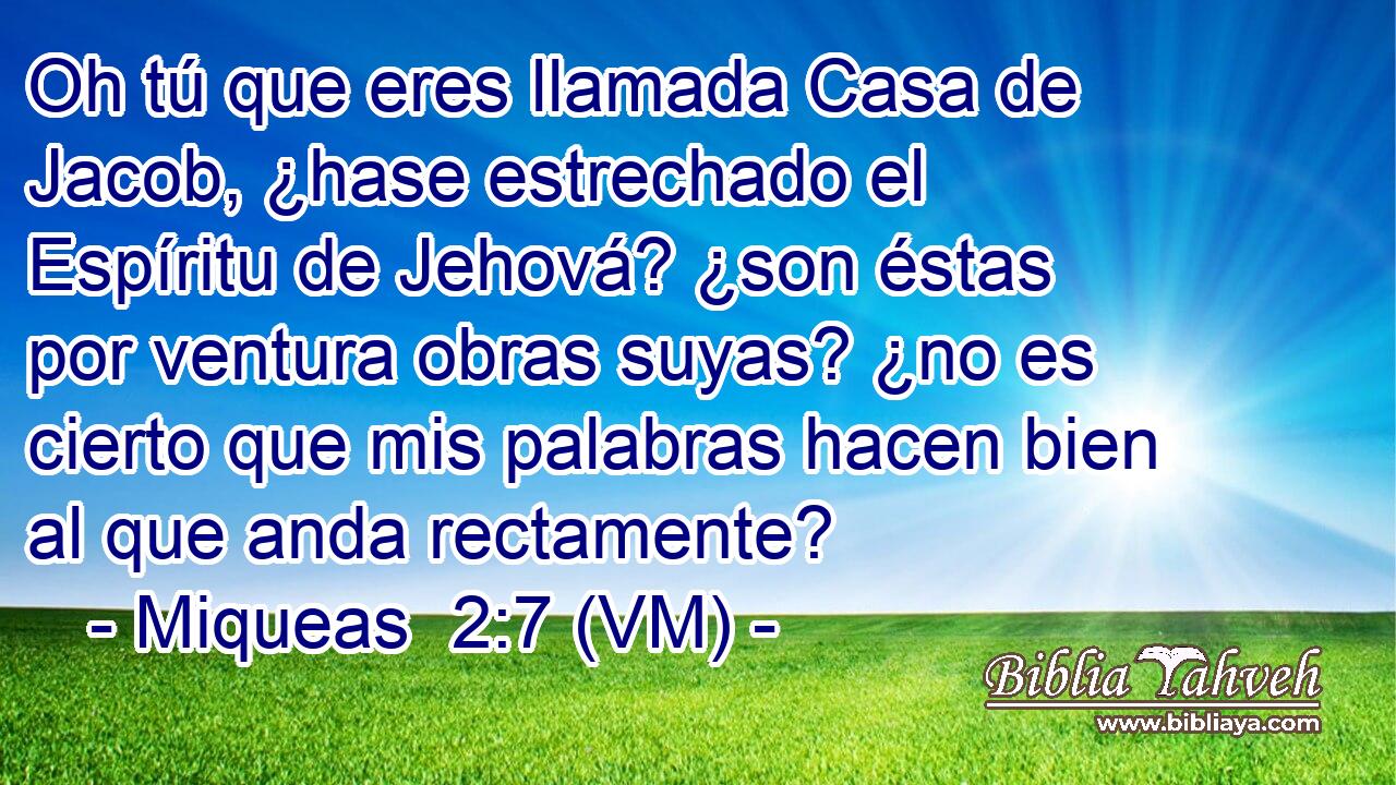  Oh tú que eres llamada Casa de Jacob, ¿hase estrechado el Espíritu de Jehová? ¿son éstas por ventura obras suyas? ¿no es cierto que mis palabras hacen bien al que anda rectamente? 