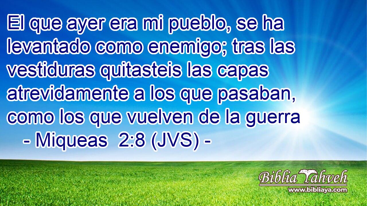 El que ayer era mi pueblo, se ha levantado como enemigo; tras las vestiduras quitasteis las capas atrevidamente a los que pasaban, como los que vuelven de la guerra