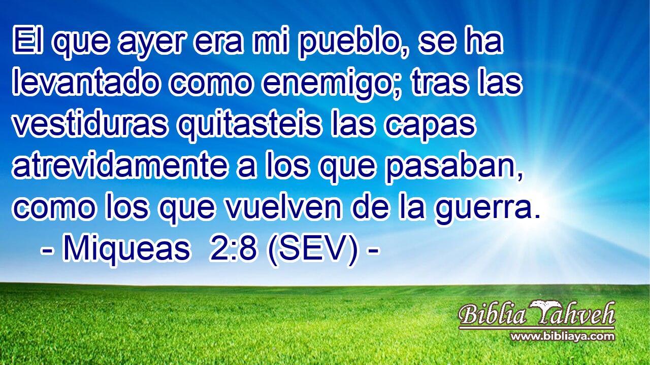 El que ayer era mi pueblo, se ha levantado como enemigo; tras las vestiduras quitasteis las capas atrevidamente a los que pasaban, como los que vuelven de la guerra.