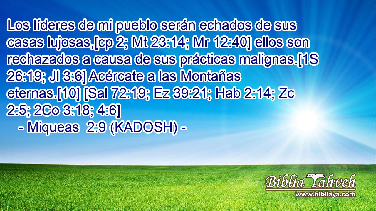  Los líderes de mi pueblo serán echados de sus casas lujosas,[cp 2; Mt 23:14; Mr 12:40] ellos son rechazados a causa de sus prácticas malignas.[1S 26:19; Jl 3:6] Acércate a las Montañas eternas.[10] [Sal 72:19; Ez 39:21; Hab 2:14; Zc 2:5; 2Co 3:18; 4:6] 