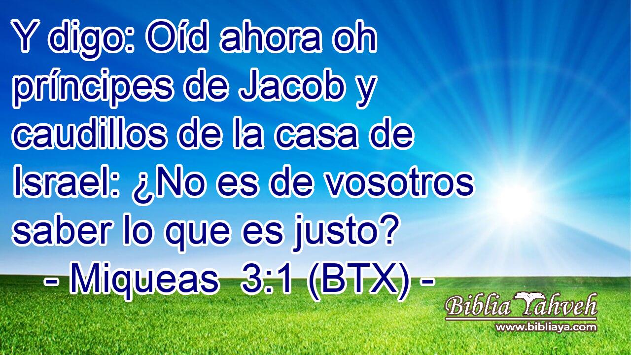 Y digo: Oíd ahora oh príncipes de Jacob y caudillos de la casa de Israel: ¿No es de vosotros saber lo que es justo?