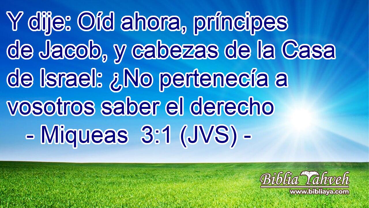 Y dije: Oíd ahora, príncipes de Jacob, y cabezas de la Casa de Israel: ¿No pertenecía a vosotros saber el derecho