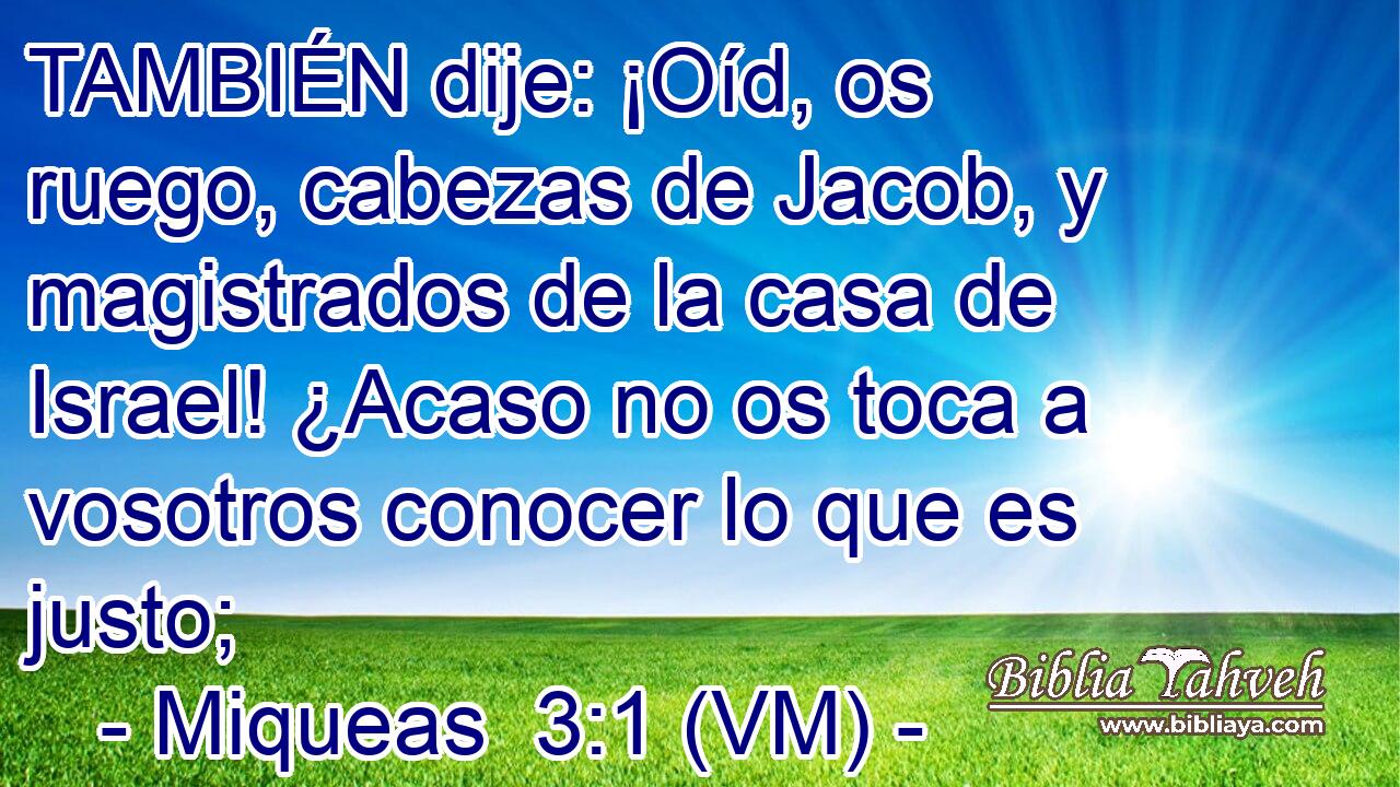  TAMBIÉN dije: ¡Oíd, os ruego, cabezas de Jacob, y magistrados de la casa de Israel! ¿Acaso no os toca a vosotros conocer lo que es justo; 