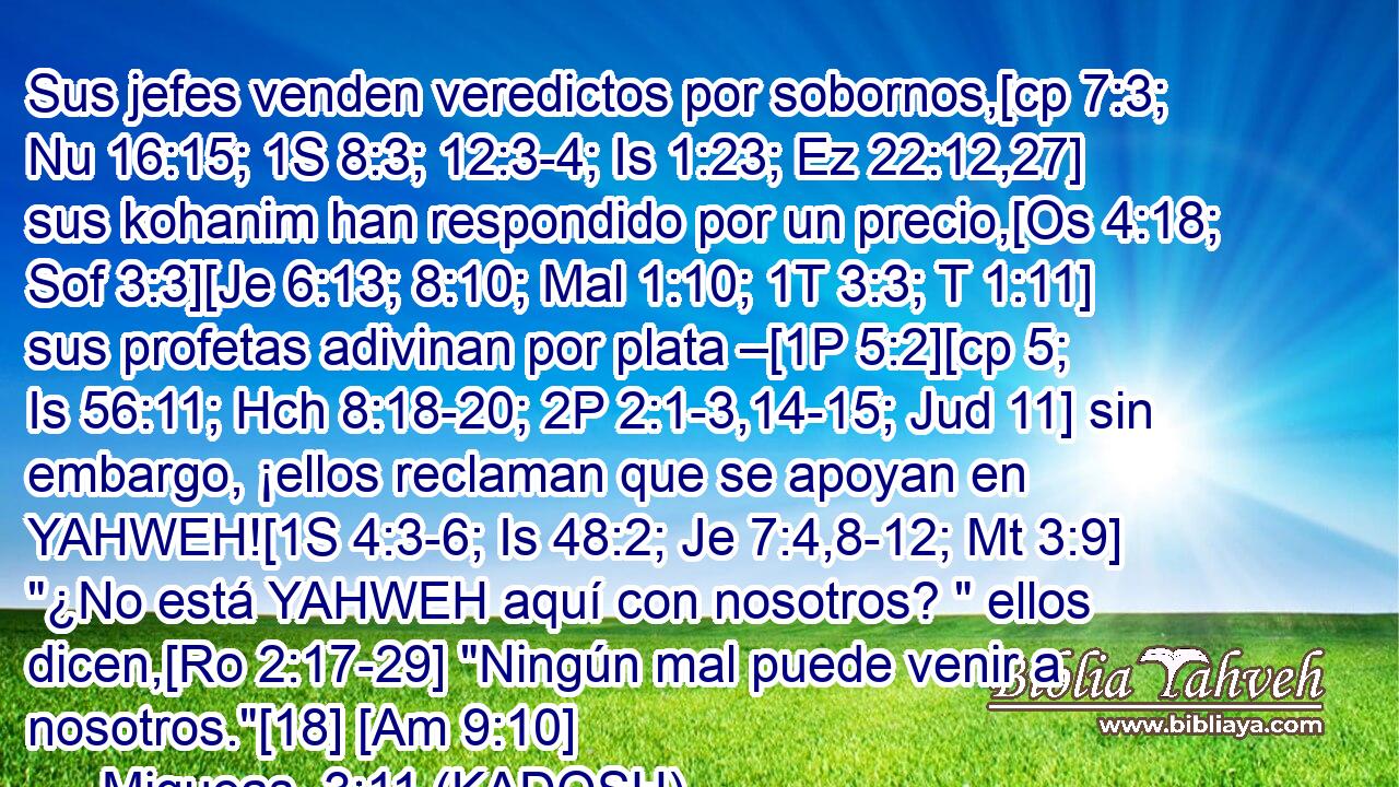  Sus jefes venden veredictos por sobornos,[cp 7:3; Nu 16:15; 1S 8:3; 12:3-4; Is 1:23; Ez 22:12,27] sus kohanim han respondido por un precio,[Os 4:18; Sof 3:3][Je 6:13; 8:10; Mal 1:10; 1T 3:3; T 1:11] sus profetas adivinan por plata –[1P 5:2][cp 5; Is 56:11; Hch 8:18-20; 2P 2:1-3,14-15; Jud 11] sin embargo, ¡ellos reclaman que se apoyan en YAHWEH![1S 4:3-6; Is 48:2; Je 7:4,8-12; Mt 3:9] 