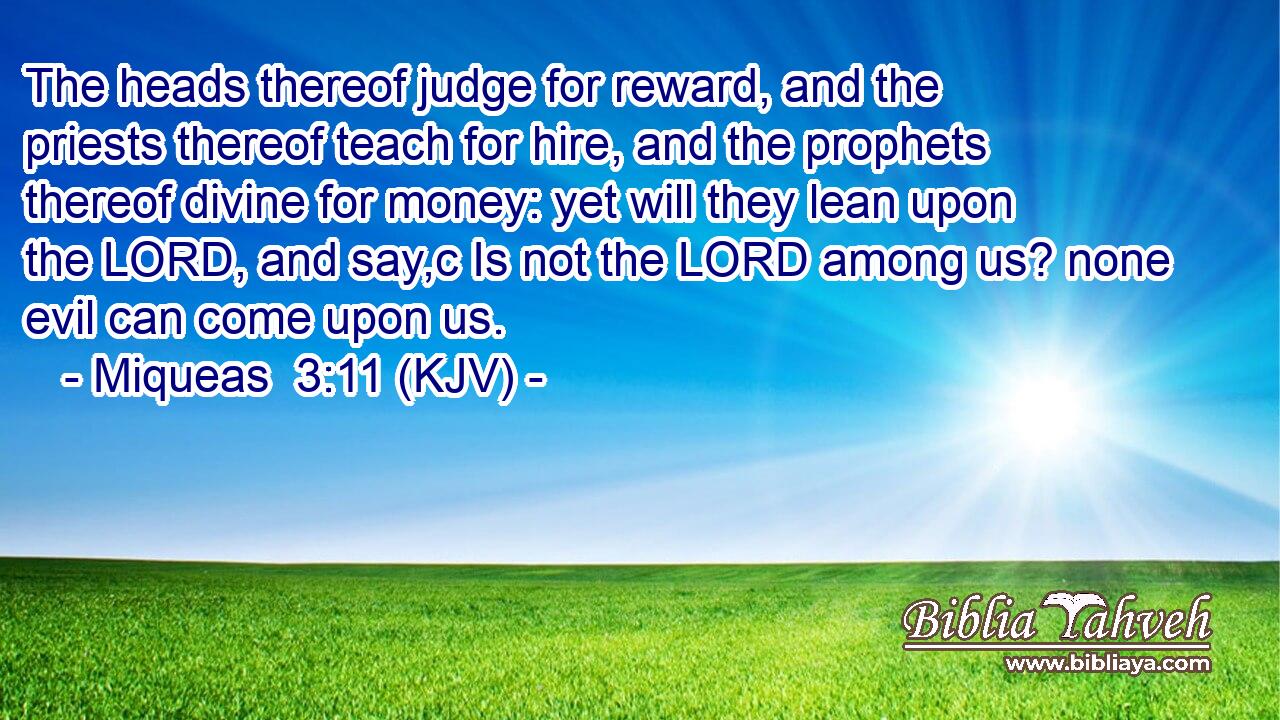 The heads thereof judge for reward, and the priests thereof teach for hire, and the prophets thereof divine for money: yet will they lean upon the LORD, and say,c Is not the LORD among us? none evil can come upon us.