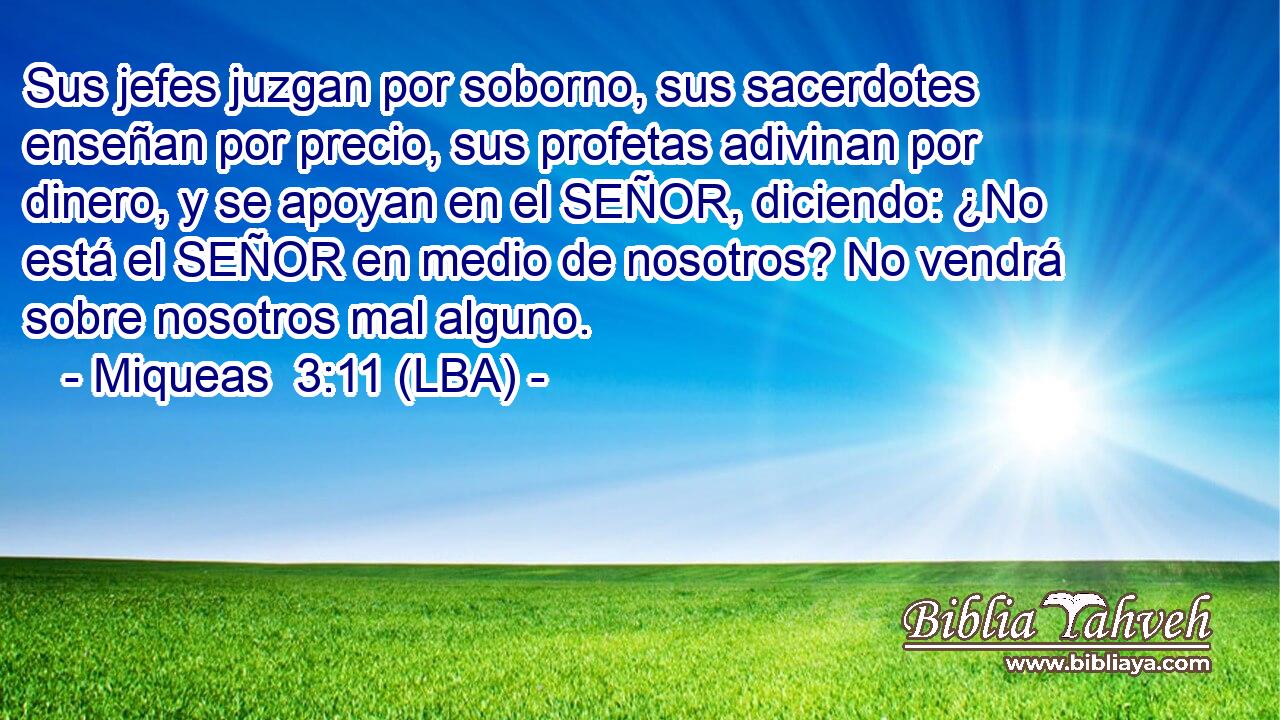 Sus jefes juzgan por soborno, sus sacerdotes enseñan por precio, sus profetas adivinan por dinero, y se apoyan en el SEÑOR, diciendo: ¿No está el SEÑOR en medio de nosotros? No vendrá sobre nosotros mal alguno.