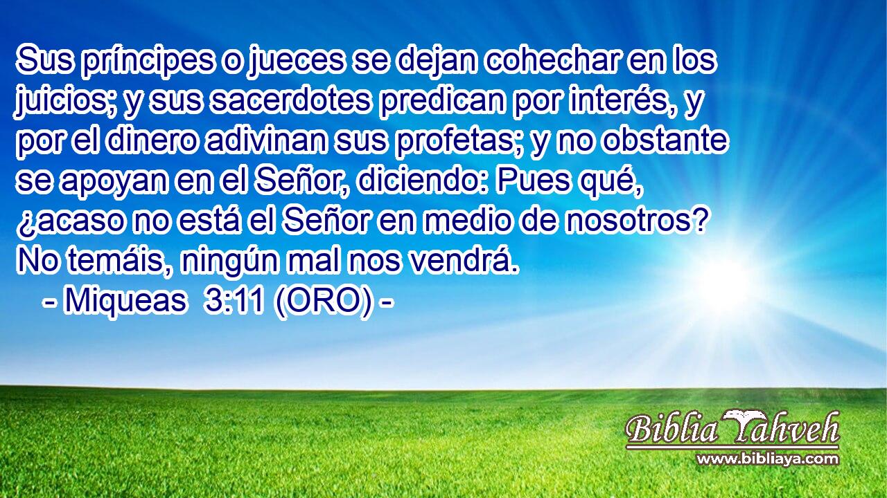  Sus príncipes o jueces se dejan cohechar en los juicios; y sus sacerdotes predican por interés, y por el dinero adivinan sus profetas; y no obstante se apoyan en el Señor, diciendo: Pues qué, ¿acaso no está el Señor en medio de nosotros? No temáis, ningún mal nos vendrá. 