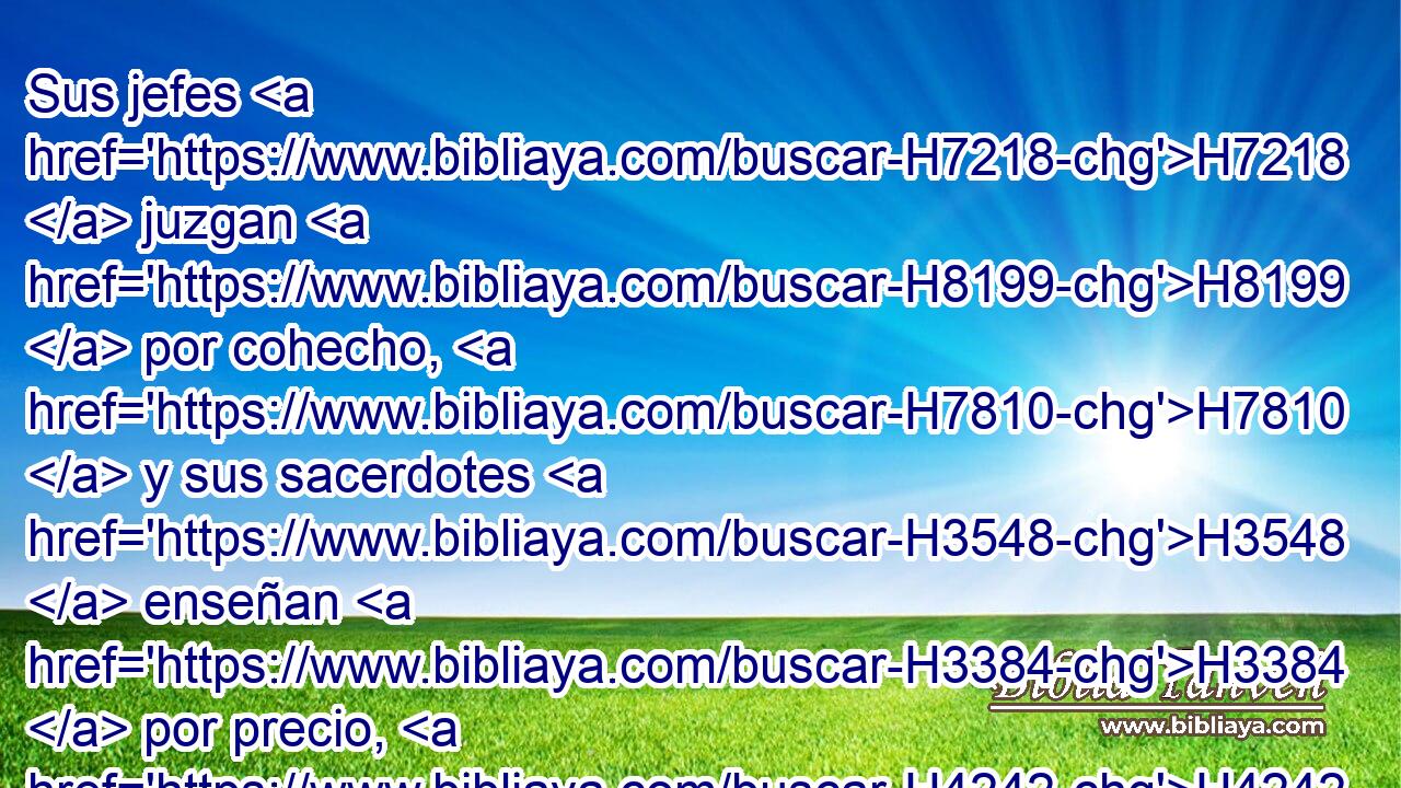 Sus jefes H7218  juzgan H8199  por cohecho, H7810  y sus sacerdotes H3548  enseñan H3384  por precio, H4242  y sus profetas H5030  adivinan H7080  por dinero; H3701  y se H8172  H559 apoyan en H5921 Pu Jehová, H3068  H7130 diciendo: ¿ No H3808 ANN H935 está Jehová H3068  entre nosotros? H587  No H3808 ANN vendrá mal H7451  sobre H5921 Pu nosotros. H587  
