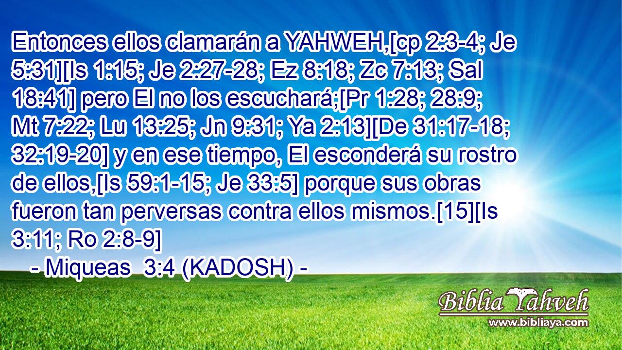  Entonces ellos clamarán a YAHWEH,[cp 2:3-4; Je 5:31][Is 1:15; Je 2:27-28; Ez 8:18; Zc 7:13; Sal 18:41] pero El no los escuchará;[Pr 1:28; 28:9; Mt 7:22; Lu 13:25; Jn 9:31; Ya 2:13][De 31:17-18; 32:19-20] y en ese tiempo, El esconderá su rostro de ellos,[Is 59:1-15; Je 33:5] porque sus obras fueron tan perversas contra ellos mismos.[15][Is 3:11; Ro 2:8-9] 
