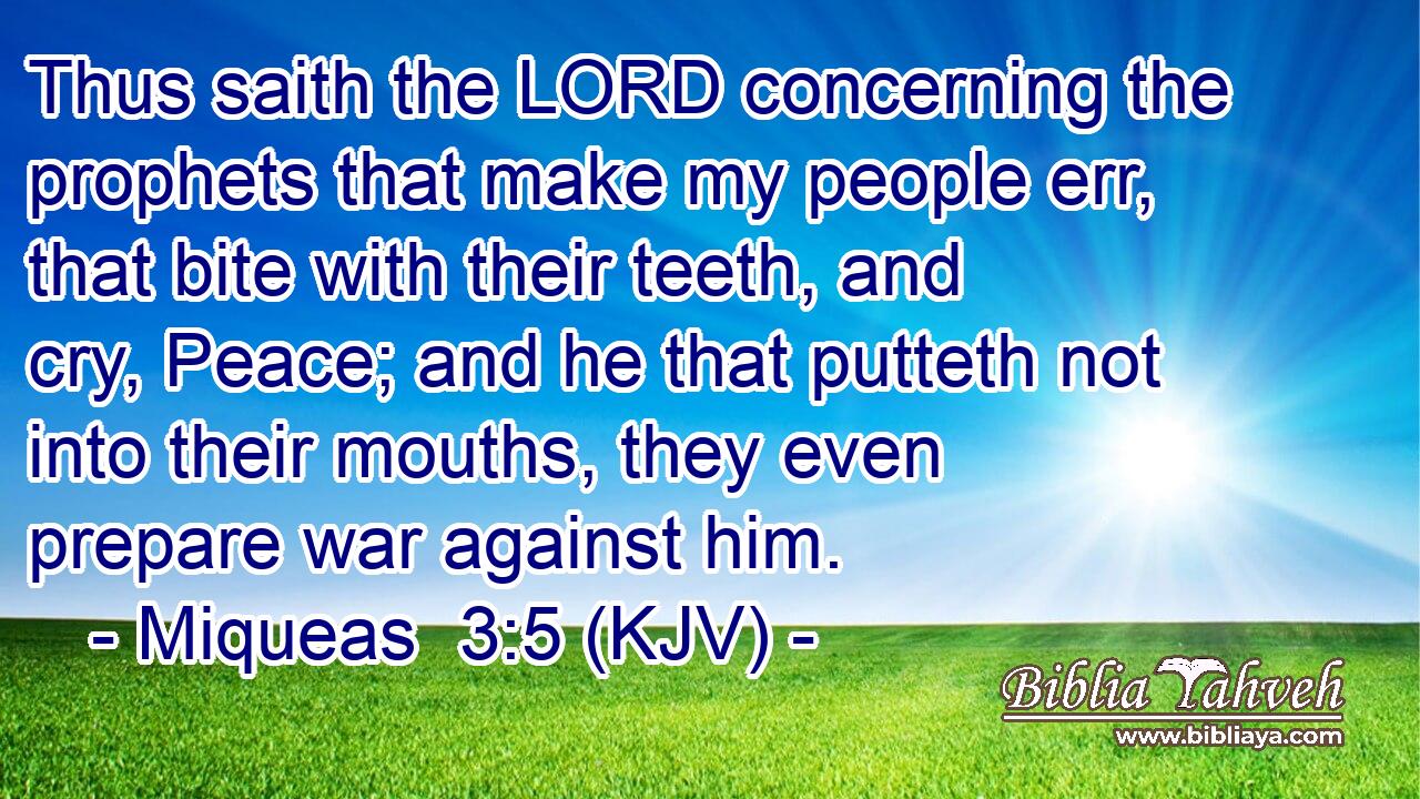 Thus saith the LORD concerning the prophets that make my people err, that bite with their teeth, and cry, Peace; and he that putteth not into their mouths, they even prepare war against him.