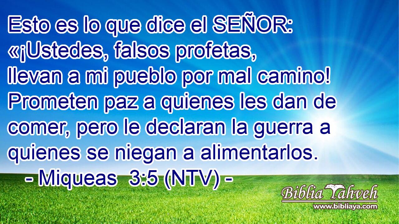 Esto es lo que dice el SEÑOR: «¡Ustedes, falsos profetas, llevan a mi pueblo por mal camino! Prometen paz a quienes les dan de comer, pero le declaran la guerra a quienes se niegan a alimentarlos.
