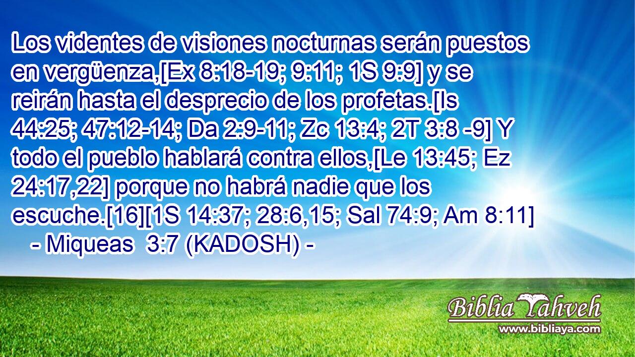  Los videntes de visiones nocturnas serán puestos en vergüenza,[Ex 8:18-19; 9:11; 1S 9:9] y se reirán hasta el desprecio de los profetas.[Is 44:25; 47:12-14; Da 2:9-11; Zc 13:4; 2T 3:8 -9] Y todo el pueblo hablará contra ellos,[Le 13:45; Ez 24:17,22] porque no habrá nadie que los escuche.[16][1S 14:37; 28:6,15; Sal 74:9; Am 8:11] 
