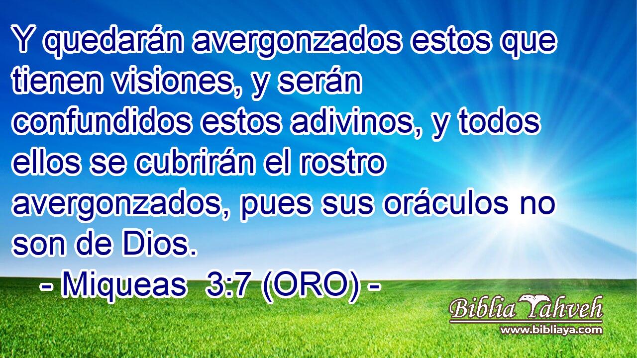  Y quedarán avergonzados estos que tienen visiones, y serán confundidos estos adivinos, y todos ellos se cubrirán el rostro avergonzados, pues sus oráculos no son de Dios. 