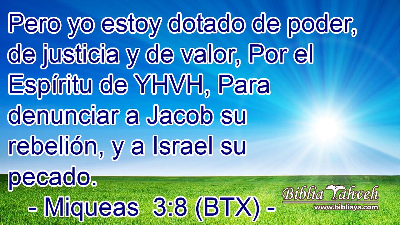 Pero yo estoy dotado de poder, de justicia y de valor, Por el Espíritu de YHVH, Para denunciar a Jacob su rebelión, y a Israel su pecado.