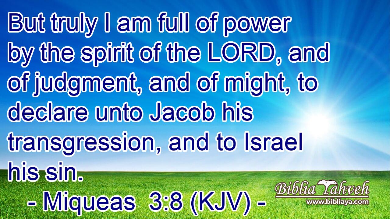 But truly I am full of power by the spirit of the LORD, and of judgment, and of might, to declare unto Jacob his transgression, and to Israel his sin.