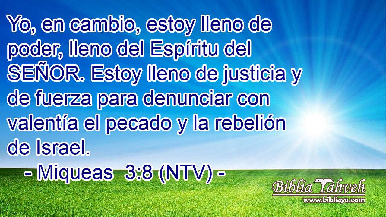 Yo, en cambio, estoy lleno de poder, lleno del Espíritu del SEÑOR. Estoy lleno de justicia y de fuerza para denunciar con valentía el pecado y la rebelión de Israel.