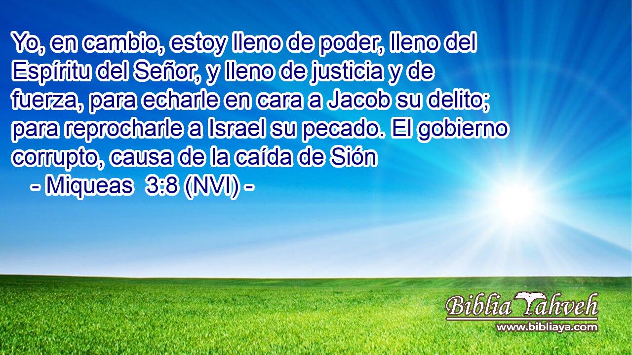  Yo, en cambio, estoy lleno de poder, lleno del Espíritu del Señor, y lleno de justicia y de fuerza, para echarle en cara a Jacob su delito; para reprocharle a Israel su pecado. El gobierno corrupto, causa de la caída de Sión 