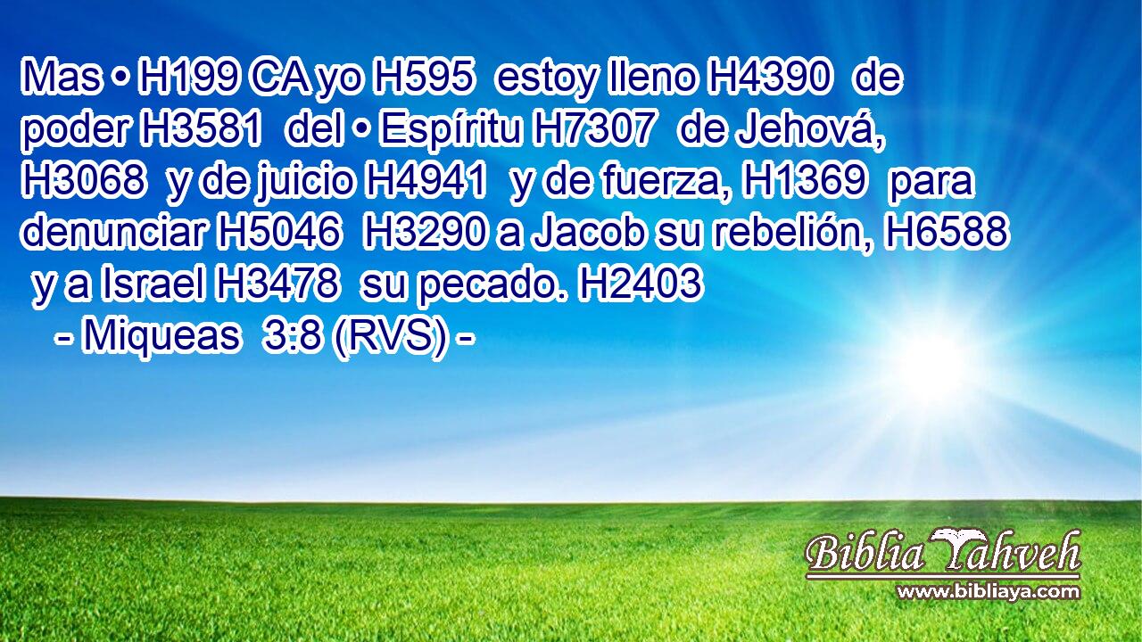 Mas • H199 CA yo H595  estoy lleno H4390  de poder H3581  del • Espíritu H7307  de Jehová, H3068  y de juicio H4941  y de fuerza, H1369  para denunciar H5046  H3290 a Jacob su rebelión, H6588  y a Israel H3478  su pecado. H2403  
