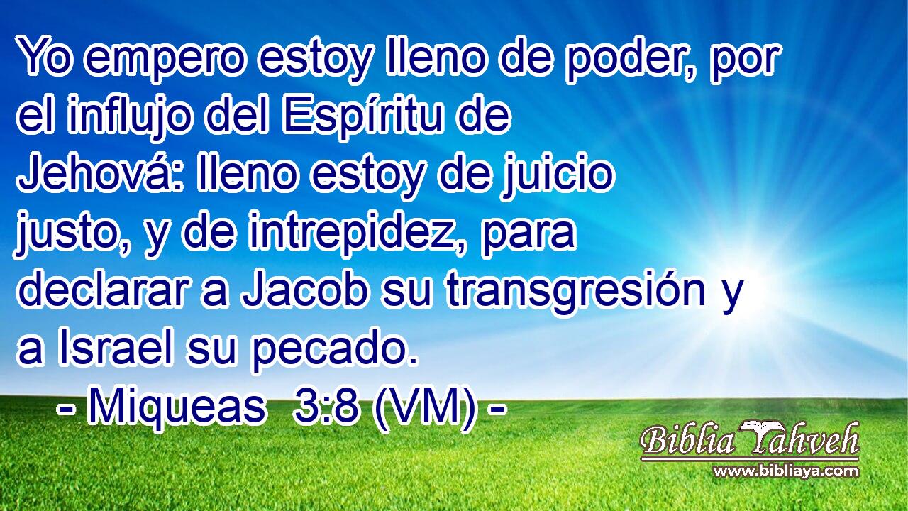  Yo empero estoy lleno de poder, por el influjo del Espíritu de Jehová: lleno estoy de juicio justo, y de intrepidez, para declarar a Jacob su transgresión y a Israel su pecado. 