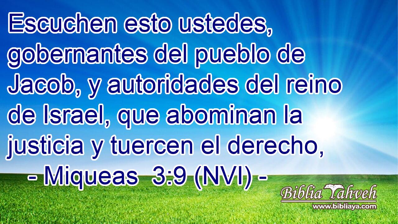  Escuchen esto ustedes, gobernantes del pueblo de Jacob, y autoridades del reino de Israel, que abominan la justicia y tuercen el derecho, 