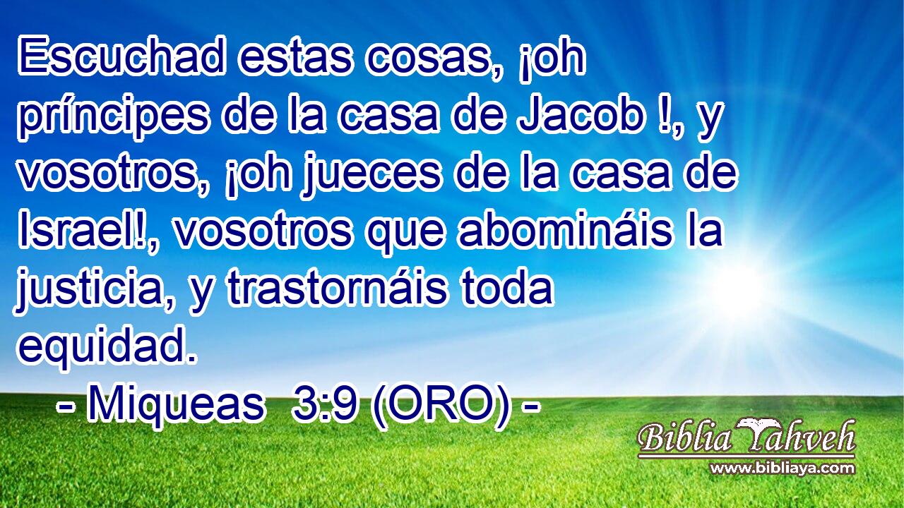  Escuchad estas cosas, ¡oh príncipes de la casa de Jacob !, y vosotros, ¡oh jueces de la casa de Israel!, vosotros que abomináis la justicia, y trastornáis toda equidad. 