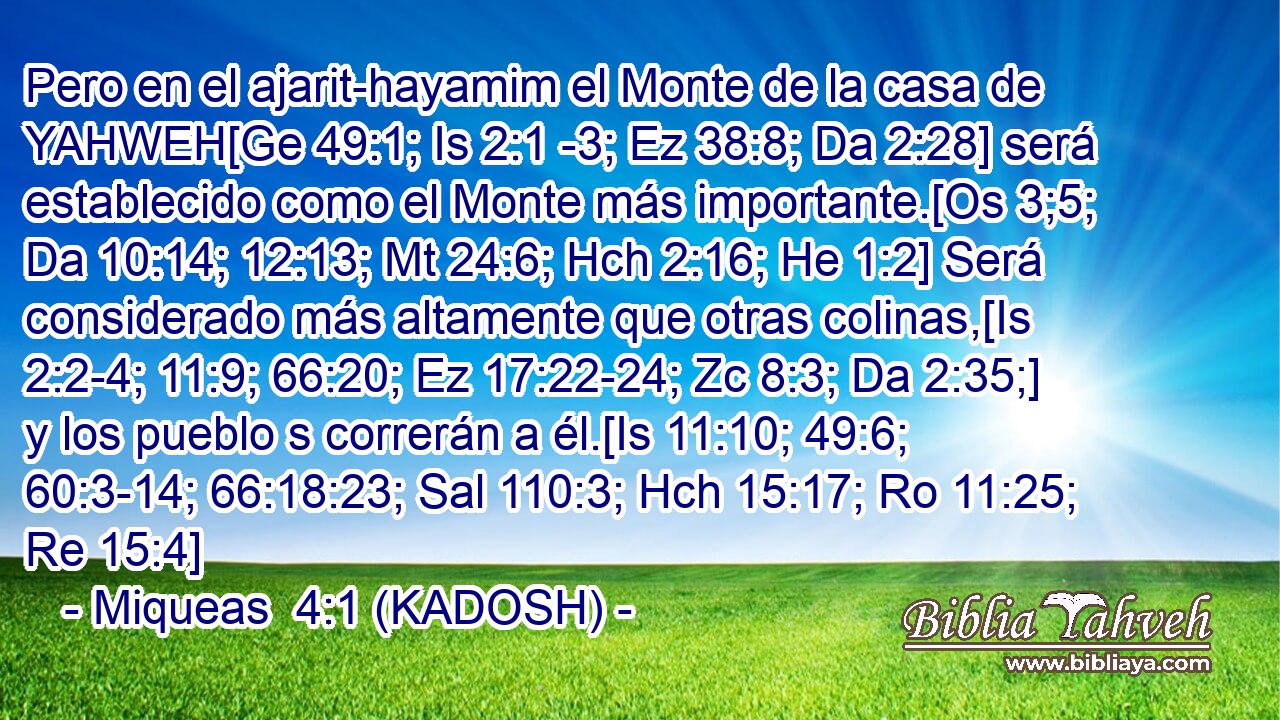  Pero en el ajarit-hayamim el Monte de la casa de YAHWEH[Ge 49:1; Is 2:1 -3; Ez 38:8; Da 2:28] será establecido como el Monte más importante.[Os 3;5; Da 10:14; 12:13; Mt 24:6; Hch 2:16; He 1:2] Será considerado más altamente que otras colinas,[Is 2:2-4; 11:9; 66:20; Ez 17:22-24; Zc 8:3; Da 2:35;] y los pueblo s correrán a él.[Is 11:10; 49:6; 60:3-14; 66:18:23; Sal 110:3; Hch 15:17; Ro 11:25; Re 15:4] 